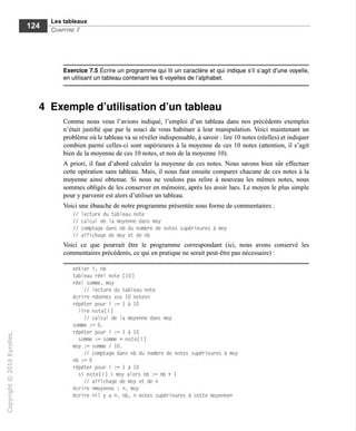 Les tableaux
Chapitre 7
Exercice 7.5 Écrire un programme qui lit un caractère et qui indique s'il s'agit d'une voyelle,
en utilisant un tableau contenant les 6 voyelles de l'alphabet.
4 Exemple d'utilisation d'un tableau
Comme nous vous l'avions indiqué, l'emploi d'un tableau dans nos précédents exemples
n'était justifié que par le souci de vous habituer à leur manipulation. Voici maintenant un
problème où le tableau va se révéler indispensable, à savoir : lire 10 notes (réelles) et indiquer
combien parmi celles-ci sont supérieures à la moyenne de ces 10 notes (attention, il s'agit
bien de la moyenne de ces 10 notes, et non de la moyenne 10).
A priori, il faut d'abord calculer la moyenne de ces notes. Nous savons bien sûr effectuer
cette opération sans tableau. Mais, il nous faut ensuite comparer chacune de ces notes à la
moyenne ainsi obtenue. Si nous ne voulons pas relire à nouveau les mêmes notes, nous
sommes obligés de les conserver en mémoire, après les avoir lues. Le moyen le plus simple
pour y parvenir est alors d'utiliser un tableau.
Voici une ébauche de notre programme présentée sous forme de commentaires :
// lecture du tableau note
// calcul de la moyenne dans moy
// comptage dans nb du nombre de notes supérieures à moy
// affichage de moy et de nb
Voici ce que pourrait être le programme correspondant (ici, nous avons conservé les
commentaires précédents, ce qui en pratique ne serait peut-être pas nécessaire) :
entier i, nb
tableau réel note [10]
réel somme, moy
// lecture du tableau note
écrire «donnez vos 10 notes»
répéter pour i := 1 à 10
lire note[i]
// calcul de la moyenne dans moy
somme := 0.
répéter pour i := 1 à 10
somme := somme + note[i]
moy := somme / 10.
// comptage dans nb du nombre de notes supérieures à moy
nb := 0
répéter pour i := 1 à 10
si note[i] > moy alors nb := nb + 1
// affichage de moy et de n
écrire «moyenne : ». moy
écrire «il y a », nb, « notes supérieures à cette moyenne»
 