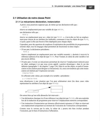 2 - Un premier exemple : une classe Point
2.1 Utilisation de notre classe Point
2.1.1 Le mécanisme déclaration, instanciation
A priori, nous pourrions supposer que, de même qu'une déclaration telle que :
entier n
réserve un emplacement pour une variable de type enti er,
une déclaration telle que :
Point p
réserve un emplacement pour un « objet de type Point », c'est-à-dire en fait un emplace-
ment pour chacun de ses attributs (les méthodes, communes à tous les objets du type Poi nt,
n'ayant, quant à elles pas besoin d'être dupliquées pour chaque objet).
Cependant, pour des questions de souplesse d'exploitation des possibilités de programmation
orientée objet, tous les langages objet permettent de fonctionner en deux étapes :
• D'une part, la déclaration précédente :
Point p
réserve simplement un emplacement pour une variable nommée p, destinée à recevoir la
référence (adresse) d'un objet de type Poi nt. Pour l'instant, la valeur de cette variable n'est
pas encore définie.
• D'autre part, il existe un mécanisme permettant de réserver l'emplacement mémoire pour
un objet, analogue à ce que nous avons appelé « gestion dynamique » dans le cas des
tableaux (paragraphe 11 du chapitre 7, page 134). Dans le cas des objets, on parle d'instan-
ciation ou de création pour désigner ce mécanisme). Ici, nous conviendrons que cette instan-
ciation est réalisée par l'expression suivante :
Création Point
En affectant cette valeur, par exemple à la variable p précédente :
p := Création Point
nous aboutissons à une situation que l'on peut schématiser ainsi (les deux cases vides
représentant les attributs d'un objet de type Poi nt) :
On notera bien qu'une telle démarche fait intervenir :
• Une déclaration classique (ici d'une référence à un objet de type Poi nt) ; elle sera exploitée
lors de la traduction du programme pour réserver l'emplacement mémoire correspondant.
• Une instruction d'instanciation qui donnera effectivement naissance à l'objet en réservant
son emplacement uniquement au moment de l'exécution de l'instruction correspondante.
Comme nous le verrons par la suite, la valeur de p pourra très bien évoluer pendant
l'exécution, par le biais d'instructions d'affectation.
 