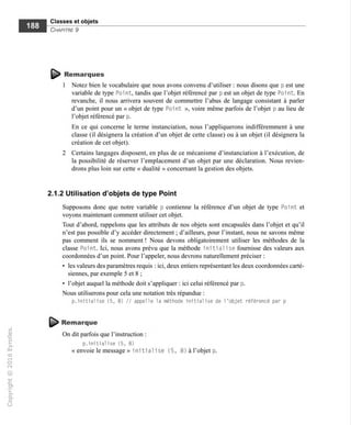 Classes et objets
Chapitre 9
Remarques
1 Notez bien le vocabulaire que nous avons convenu d'utiliser : nous disons que p est une
variable de type Poi nt, tandis que l'objet référencé par p est un objet de type Po1 nt. En
revanche, il nous arrivera souvent de commettre l'abus de langage consistant à parler
d'un point pour un « objet de type Point », voire même parfois de l'objet p au lieu de
l'objet référencé par p.
En ce qui concerne le terme instanciation, nous l'appliquerons indifféremment à une
classe (il désignera la création d'un objet de cette classe) ou à un objet (il désignera la
création de cet objet).
2 Certains langages disposent, en plus de ce mécanisme d'instanciation à l'exécution, de
la possibilité de réserver l'emplacement d'un objet par une déclaration. Nous revien-
drons plus loin sur cette « dualité » concernant la gestion des objets.
2.1.2 Utilisation d'objets de type Point
Supposons donc que notre variable p contienne la référence d'un objet de type Point et
voyons maintenant comment utiliser cet objet.
Tout d'abord, rappelons que les attributs de nos objets sont encapsulés dans l'objet et qu'il
n'est pas possible d'y accéder directement ; d'ailleurs, pour l'instant, nous ne savons même
pas comment ils se nomment ! Nous devons obligatoirement utiliser les méthodes de la
classe Point. Ici, nous avons prévu que la méthode initial ise fournisse des valeurs aux
coordonnées d'un point. Pour l'appeler, nous devrons naturellement préciser ;
• les valeurs des paramètres requis : ici, deux entiers représentant les deux coordonnées carté-
siennes, par exemple 5 et 8 ;
• l'objet auquel la méthode doit s'appliquer : ici celui référencé par p.
Nous utiliserons pour cela une notation très répandue :
p.initialise (5, 8) // appelle la méthode initialise de l'objet référencé par p
^ Remarque
On dit parfois que l'instruction :
p.initialise (5, 8)
« envoie le message » i ni ti al i se (5,
 