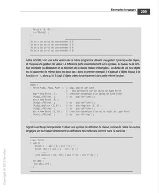 Exemples langages
Point r {5, 8) :
r.afficheO :
1
Je suis un point de coordonnées 0 0
Je suis un point de coordonnées 3 0
Je suis un point de coordonnées 6 6
Je suis un point de coordonnées 5 8
À titre indicatif, voici une autre version de ce même programme utilisant une gestion dynamique des objets,
et non plus une gestion par valeur. La différence porte essentiellement sur la syntaxe, au niveau de la fonc-
tion principale (la déclaration et la définition de la classe restant inchangées). La durée de vie des objets
est ici quasiment la même dans les deux cas : dans le premier exemple, il s'agissait d'objets locaux à la
fonction ma i n, alors qu'ici il s'agit d'objets créés dynamiquement dans cette même fonction.
main( )
I Point *adp. *adq. *adr ; // adp, adq et adr sont
// des pointeurs sur un objet de type Point
adp = new Point 0 ; // création dynamique d'un objet de type Point
(*adp).affiche() ; // ou adp->affiche() ;
adq = new Point (3) ;
(*adq).affiche{) ; // ou adq->affiche() ;
(*adq).déplacé (3, 6) ; // ou adq->deplace (3, 6) ;
(*adq).affiche() ; // ou adq->affiche() ;
adr = new Point (5, 8) ; // Création dynamique d'un autre objet de type Point
(*adr).afficheO ; // ou adr->ffiche() ;
)
Signalons enfin qu'il est possible d'utiliser une syntaxe de définition de classe, voisine de celles des autres
langages, en fournissant directement les définitions des méthodes, comme dans ce canevas :
class Point
{ public :
Pointe) { abs = 0 ; ord = 0:1
Point (int) { abs = x ; ord = 0 ; 1
void déplacé (int, int) { abs += dx ; ord += dy ; 1
private :
int abs, ord :
1 ;
 