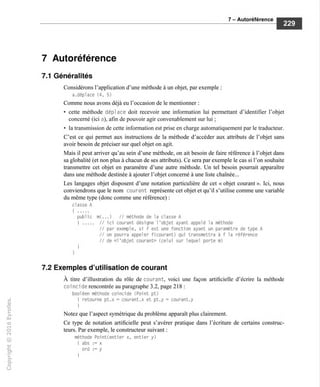 7 - Autoréférence
7 Autoréférence
7.1 Généralités
Considérons l'application d'une méthode à un objet, par exemple :
a.déplace (4, 5)
Comme nous avons déjà eu l'occasion de le mentionner :
• cette méthode déplace doit recevoir une information lui permettant d'identifier l'objet
concerné (ici a), afin de pouvoir agir convenablement sur lui ;
• la transmission de cette information est prise en charge automatiquement par le traducteur.
C'est ce qui permet aux instructions de la méthode d'accéder aux attributs de l'objet sans
avoir besoin de préciser sur quel objet on agit.
Mais il peut arriver qu'au sein d'une méthode, on ait besoin de faire référence à l'objet dans
sa globalité (et non plus à chacun de ses attributs). Ce sera par exemple le cas si l'on souhaite
transmettre cet objet en paramètre d'une autre méthode. Un tel besoin pourrait apparaître
dans une méthode destinée à ajouter l'objet concerné à une liste chaînée...
Les langages objet disposent d'une notation particulière de cet « objet courant ». Ici, nous
conviendrons que le nom courant représente cet objet et qu'il s'utilise comme une variable
du même type (donc comme une référence) :
classe A
{
public tn(... ) // méthode de la classe A
! // ici courant désigne l'objet ayant appelé la méthode
// par exemple, si f est une fonction ayant un paramètre de type A
// on pourra appeler f(courant) qui transmettra à f la référence
// de «l'objet courant» {celui sur lequel porte m)
I
7.2 Exemples d'utilisation de courant
À titre d'illustration du rôle de courant, voici une façon artificielle d'écrire la méthode
coi nei de rencontrée au paragraphe 3.2, page 218 :
booléen méthode coincide (Point pt)
I retourne pt.x = courant.x et pt.y = courant.y
Notez que l'aspect symétrique du problème apparaît plus clairement.
Ce type de notation artificielle peut s'avérer pratique dans l'écriture de certains construc-
teurs. Par exemple, le constructeur suivant :
méthode Point(entier x, entier y)
I abs := x
ord := y
 