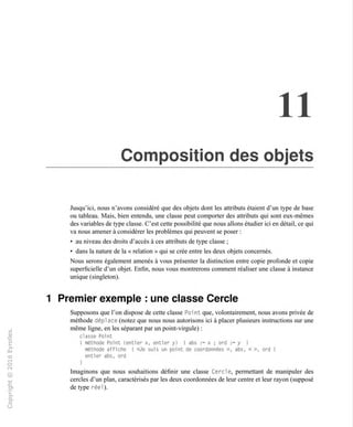 11
Composition des objets
Jusqu'ici, nous n'avons considéré que des objets dont les attributs étaient d'un type de base
ou tableau. Mais, bien entendu, une classe peut comporter des attributs qui sont eux-mêmes
des variables de type classe. C'est cette possibilité que nous allons étudier ici en détail, ce qui
va nous amener à considérer les problèmes qui peuvent se poser :
• au niveau des droits d'accès à ces attributs de type classe ;
• dans la nature de la « relation » qui se crée entre les deux objets concernés.
Nous serons également amenés à vous présenter la distinction entre copie profonde et copie
superficielle d'un objet. Enfin, nous vous montrerons comment réaliser une classe à instance
unique (singleton).
1 Premier exemple : une classe Cercle
Supposons que l'on dispose de cette classe Roi nt que, volontairement, nous avons privée de
méthode dépl ace (notez que nous nous autorisons ici à placer plusieurs instructions sur une
même ligne, en les séparant par un point-virgule) :
classe Point
{ méthode Point (entier x, entier y) I abs := x ; ord := y l
méthode affiche { «Je suis un point de coordonnées », abs, « », ord l
entier abs, ord
Imaginons que nous souhaitions définir une classe Cercle, permettant de manipuler des
cercles d'un plan, caractérisés par les deux coordonnées de leur centre et leur rayon (supposé
de type réel).
 