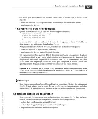 1 - Premier exemple : une classe Cercle
On déduit que, pour obtenir des résultats satisfaisants, il faudrait que la classe Point
dispose :
• soit d'une méthode affi che présentant ses informations d'une manière différente ;
• soit de méthodes d'accès.
1.1.2 Doter Cercle d'une méthode déplace
Quant à la méthode dépl ace, il n'est pas possible de procéder ainsi :
méthode déplace (entier dx, entier dy)
{ centre.abs = centre.abs + dx
centre.ord = centre.ord + dy
l
Là encore, déplace est une méthode de la classe Cercle, pas de la classe Point. Elle n'a
donc pas accès aux attributs privés de la classe Poi nt.
Pour pouvoir réaliser la méthode dépl ace, il faudrait que la classe Poi nt dispose :
• soit d'une méthode de déplacement d'un point ;
• soit de méthodes d'accès et de méthodes d'altération.
Cet exemple montre bien qu'il est difficile de réaliser une bonne « conception » de classe,
c'est-à-dire de définir le bon contrat et la bonne interface. Bien entendu, ici, l'exemple était
simpliste et il serait tout à fait possible de définir une classe Cercle sans recourir à une classe
Point. Mais, dans la pratique, les choses seront plus complexes et seul un contrat bien
spécifié permettra déjuger de la possibilité d'utiliser ou non une classe donnée...
Exercice 11.1 Supposer que la classe Point précédente dispose des méthodes d'accès
val eurAbs et val eurOrd ainsi que des méthodes d'altération fi xeAbs et fi xeOrd et écrire la
méthode dépl ace de la classe Cercl e.
^ Remarque
Nous n'avons exaaminé que les problèmes d'accès se posant dans l'écriture des méthodes de
Cercl e. Il va de soi que, pour les objets de type Cercl e, ceux-ci n'auront pas plus accès à un
attribut (privé) de type classe qu'ils n'avaient accès à un attribut (privé) d'un type de base.
1.2 Relations établies à la construction
Nous avons fait l'hypothèse que nous souhaitions doter notre classe Cercl e d'un seul cons-
tructeur. Nous constatons que nous pouvons choisir de fournir en paramètres :
• soit les deux coordonnées du centre et le rayon ;
• soit un objet de type Poi nt (représentant le centre) et le rayon.
Comparons ces deux situations et leurs conséquences.
 