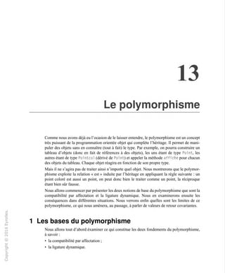 13
Le polymorphisme
Comme nous avons déjà eu l'ocasion de le laisser entendre, le polymorphisme est un concept
très puissant de la programmation orientée objet qui complète l'héritage. Il permet de mani-
puler des objets sans en connaître (tout à fait) le type. Par exemple, on pourra construire un
tableau d'objets (donc en fait de références à des objets), les uns étant de type Point, les
autres étant de type Poi ntcol (dérivé de Poi nt) et appeler la méthode affi che pour chacun
des objets du tableau. Chaque objet réagira en fonction de son propre type.
Mais il ne s'agira pas de traiter ainsi n'importe quel objet. Nous montrerons que le polymor-
phisme exploite la relation « est » induite par l'héritage en appliquant la règle suivante : un
point coloré est aussi un point, on peut donc bien le traiter comme un point, la réciproque
étant bien sûr fausse.
Nous allons commencer par présenter les deux notions de base du polymorphisme que sont la
compatibilité par affectation et la ligature dynamique. Nous en examinerons ensuite les
conséquences dans différentes situations. Nous verrons enfin quelles sont les limites de ce
polymorphisme, ce qui nous amènera, au passage, à parler de valeurs de retour covariantes.
i/i
v
Les bases du polymorphisme
Nous allons tout d'abord éxaminer ce qui constitue les deux fondements du polymorphisme,
à savoir :
• la compatibilité par affectation ;
• la ligature dynamique.
>-
Q.
O
 