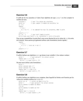 Correction des exercices
Annexe
Exercice 5.6
Il suffit de lire les caractères à l'aide d'une répétition de type jusqu'à et d'en compter le
nombre de tours.
caractère c // pour lire chacun des caractères
entier ne // pour compter le nombre de caractères lus
ne := 0
répéter
( lire c
ne := ne + 1 // on comptabilise tous les caractères, même le point
I
jusqu'à c = '.'
ne = ne - 1 // pour tenir compte du point
écrire «vous avez fourni », ne, «caractères », suivis d'un point
Pour ne pas comptabiliser le point final, nous avons diminué de un la valeur de ne, à la sortie
de la boucle. Nous aurions pu également utiliser cette formulation (moins rapide) :
répéter
I lire c
si c <> '.' alors nb := nb + 1
I
jusqu'à c = '.'
Exercice 5.7
Il suffit d'utiliser une répétition pour qui donne à une variable (i) les valeurs voulues :
entier i // pour parcourir les valeurs voulues
répéter pour i := 7 à 20
écrire i, « a pour carré », i*i
On peut aussi utiliser cette formulation :
entier i
entier constant deb := 7
entier constant fin := 20
répéter pour i := deb à fin
écrire i, « a pour carré », i*i
Exercice 5.8
Il suffit d'utiliser une répétition avec compteur, dans laquelle les limites sont fournies par les
valeurs de variables entières (ici nd et nf) :
entier nd, nf // valeurs de début et de fin
entier i // pour parcourir les valeurs voulues
écrire «donnez le nombre de début»
1i re nd
écrire «donnez le nombre de fin»
1i re nf
répéter pour i := nd à nf
écrire i, « a pour double », 2*i
 
