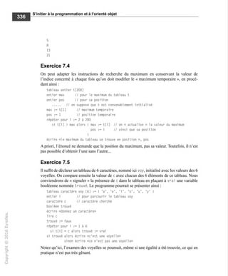 S'initier à la programmation et à l'orienté objet
5
8
13
21
Exercice 7.4
On peut adapter les instructions de recherche du maximum en conservant la valeur de
l'indice concerné à chaque fois qu'on doit modifier le « maximum temporaire », en procé-
dant ainsi :
tableau entier t[200]
entier max // pour le maximum du tableau t
entier pos // pour sa position
//on suppose que t est convenablement initialisé
max := t[l] // maximum temporaire
pos := 1 // position temporaire
répéter pour i := 2 à 200
si t[i] > max alors { max := t[i] // on « actualise » la valeur du maximum
pos := i // ainsi que sa position
1
écrire «le maximum du tableau se trouve en position », pos
A priori, l'énoncé ne demande que la position du maximum, pas sa valeur. Toutefois, il n'est
pas possible d'obtenir l'une sans l'autre...
Exercice 7.5
Il suffit de déclarer un tableau de 6 caractères, nommé ici voy, initialisé avec les valeurs des 6
voyelles. On compare ensuite la valeur de c avec chacun des 6 éléments de ce tableau. Nous
conviendrons de « signaler » la présence de c dans le tableau en plaçant à vrai une variable
booléenne nommée trouvé. Le programme pourrait se présenter ainsi :
tableau caractère voy [6] := { 'a', 'e', 'i', 'o', 'u', 'y' I
entier i // pour parcourir le tableau voy
caractère c // caractère cherché
booléen trouvé
écrire «donnez un caractère»
lire c
trouvé := faux
répéter pour i := 1 à 6
si t[i] = c alors trouvé := vrai
si trouvé alors écrire «c'est une voyelle»
sinon écrire «ce n'est pas une voyelle»
Notez qu'ici, l'examen des voyelles se poursuit, même si une égalité a été trouvée, ce qui en
pratique n'est pas très gênant.
 