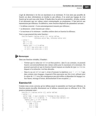 Correction des exercices
Annexe
s'agit de déterminer à la fois un maximum et un minimum. Il n'est alors pas possible de
fournir ces deux informations en résultat et, par ailleurs, il ne serait pas logique de n'en
fournir qu'un seul sous cette forme. Il faudra donc les prévoir en paramètre ; de plus, comme
il est nécessaire que ces valeurs soient communiquées au programme, il faut prévoir une
transmission par référence. En définitive, notre fonction disposera des paramètres suivants :
• le tableau concerné : il sera automatiquement transmis par référence ;
• sa dimension : entier transmis par valeur ;
• le maximum et le minimum ; variables entières dont on fournira la référence.
Voici ce que pourrait être notre fonction :
fonction maxmin (tableau entier t[], entier nbElem,
référence entier max, référence entier min)
{ entier i
max := t [1]
min := t [1]
répéter pour i := 2 à nbElem
si t[i] > max alors max := t[i]
si t[i] < min alors min := t[i]
Remarque
Dans une fonction véritable, il faudrait :
- Véririer que la valeur de nbEl em est bien positive ; dans le cas contraire, on pourrait
fournir conventionnellement des valeurs nulles pour le maximum et le minimum. On
pourrait aussi prévoir que la fonction fournit toujours un résultat de type bool éen in-
diquant si la recherche s'est bien déroulée.
— Dans le cas où nbElem vaut 1, éviter d'exécuter la répétition pour i := 1 à 2 qui,
dans certains rares langages, risquerait d'être parcourue une fois à tort, utilisant ainsi
la valeur de t[2] avec des conséquences peu prévisibles et dépendant du langage (va-
leur fausse, message d'erreur, déclenchement d'une exception...).
Exercice 8.6
Comme nous avons convenu qu'un tableau passé en paramètre est fourni par référence, la
fonction pourra travailler directement sur le tableau concerné pour en effectuer le tri. Elle
pourra se présenter ainsi :
fonction tri (tableau entier t|], entier nbElem)
{ entier i, j
entier temp // pour procéder à l'échange de deux valeurs
répéter pour i := 1 à nbElem - 1 // notez bien nbElem-l ici
répéter pour j := i+1 à nbElem
si t[i] > t[j] alors
( temp := t[i]
tCi] := t[j]
tCj] := temp
 