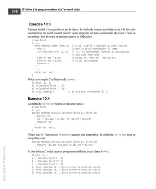 S'initier à la programmation et à l'orienté objet
Exercice 10.3
Puisque l'unité d'encapsulation est la classe, la méthode somme aura bien accès à la fois aux
coordonnées du point courant (celui l'ayant appelée) qu'aux coordonnées du point p reçu en
paramètre. Son écriture ne présente guère de difficultés.
classe Point
(
Point méthode somme (Point p) // p est le point à «ajouter» au point courant
{ Point s // pour le point représentant la somme
s := Création Point (0, 0) // ici, les coordonnées fournies au constructeur
// sont sans importance
s.abs := abs + p.abs // puisqu'on fixera ici l'absice de s
s.ord := ord + p.ord // et ici son ordonnée
retourne s
entier abs, ord
)
Voici un exemple d'utilisation de somme :
Point pl, p2, ps
pl := Création Point (1. 5)
p2 := Création Point (3, 12)
ps := pl.somme(p2) // ps aura pour coordonnées 4, 17
Exercice 10.4
La méthode coïncide pourra se présenter ainsi :
classe Point
booléen méthode deClasse coïncide (Point pl, Point p2)
I booléen res
res := (pl.abs = p2.abs) et (pl.ord = p2.ord)
retourne res
!
entier abs, ord ;
1
Notez que si l'instruction retourne accepte une expression, la méthode coïncide peut se
simplifier ainsi :
booléen méthode deClasse coïncide (Point pl, Point p2)
I retourne (pl.abs = p2.abs) et (pl.ord = p2.ord)
À titre indicatif, voici un petit programme utilisant cette classe Poi nt :
Point a, b, c
a := Création Point (1, 3)
b := Création Point (2, 5)
c := Création Point (1, 3)
si Point.coïncide (a, b) alors écrire «a coïncide avec b»
si Point.coïncide (b, c) alors écrire «b coïncide avec c»
Si Point.coincide (a, c) alors écrire «a coïncide avec c»
 