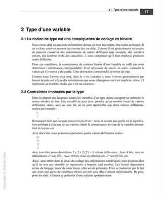 2 - Type d'une variable
2 Type d'une variable
2.1 La notion de type est une conséquence du codage en binaire
Nous avons déjà vu que toute information devait, au bout du compte, être codée en binaire. Il
en va donc ainsi notamment du contenu des variables. Comme il est généralement nécessaire
de pouvoir conserver des informations de nature différente (par exemple, des nombres
entiers, des nombres réels, des caractères...), vous comprenez qu'il faut employer plusieurs
codes différents.
Dans ces conditions, la connaissance du contenu binaire d'une variable ne suffit pas pour
déterminer l'information correspondante. Il est nécessaire de savoir, en outre, comment la
valeur qui s'y trouve a été codée. Cette distinction correspond à la notion de type.
Comme nous l'avons déjà noté, dans la « vie courante », nous n'avons généralement pas
besoin de préciser le type des informations que nous échangeons car il est implicite. Ainsi, 23
représente un nombre, tandis que B est un caractère.
2.2 Contraintes imposées par le type
Dans la plupart des langages, toutes les variables d'un type donné occupent en mémoire le
même nombre de bits. Une variable ne peut donc prendre qu'un nombre limité de valeurs
différentes. Ainsi, avec un seul bit, on ne peut représenter que deux valeurs différentes,
notées par exemple :
Remarquez bien que, lorsque nous écrivons 0 ou 1, nous ne savons pas quelle est la significa-
tion attribuée à chacune de ces valeurs. Seule la connaissance du type de la variable permet-
trait de la préciser.
Avec deux bits, nous pourrons représenter quatre valeurs différentes notées :
Avec trois bits, nous obtiendrons 2x2x2 (23
) = 8 valeurs différentes... Avec 8 bits, nous en
obtiendrions 28
soit 256... Avec 16 bits, nous en obtiendrions 216
soit 65536, etc.
Ainsi, sans entrer dans le détail du codage des informations numériques, nous pouvons dire
qu'il ne sera pas possible de représenter n'importe quel nombre. Les limites dépendront
certes du langage, mais, de toute façon, elles seront présentes. Elles se traduiront par le fait
que seule une partie des nombres entiers ou réels sera effectivement représentable. De plus,
pour les réels, il faudra se contenter d'une certaine approximation.
 
