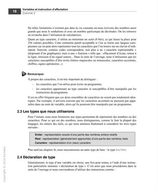 Variables et instruction d'affectation
Chapitre 2
De telles limitations n'existent pas dans la vie courante où nous écrivons des nombres aussi
grands que nous le souhaitons et avec un nombre quelconque de décimales. On les retrouve
en revanche dans l'utilisation de calculatrices.
Quant au type caractère, il utilise au minimum un octet (8 bits), ce qui laisse la place pour
256 valeurs possibles. Cette contrainte paraît acceptable si l'on se limite aux langues euro-
péennes car on peut alors représenter tous les caractères que l'on trouve sur un clavier d'ordi-
nateur. Souvent, certains codes correspondent, non plus à un « caractère représentable »
(disposant d'un graphiqme), mais à une « fonction » telle que : effacement d'écran, retour à
la ligne, émission d'un signal sonore... Dans la suite de l'ouvrage, nous n'utiliserons que les
caractères susceptibles d'être écrits (lettres majuscules ou minuscules, caractères accentués,
chiffres, signes opératoires...).
Remarque
A propos des caractères, il est très important de distinguer :
- les caractères que l'on utilise pour écrire un programme,
- les caractères appartenant au type caractère et susceptibles d'être manipulés par les
instructions du programme.
Tl est en effet fréquent que ces deux ensembles de caractères ne soient pas totalement iden-
tiques. Par exemple, il arrivera souvent que les caractères accentués ne puissent pas appa-
raître dans un nom de variable, alors qu'ils pourront être manipulés par un programme.
2.3 Les types que nous utiliserons
Pour l'instant, nous nous limiterons aux types permettant de représenter des nombres ou des
caractères. Pour ce qui est des nombres, nous distinguerons, comme le font la plupart des
langages, les entiers des réels, ce qui nous amènera finalement à considérer les trois types
suivants :
Entier : représentation exacte d'une partie des nombres entiers relatifs
Réel : représentation (généralement approchée) d'une partie des nombres réels
Caractère : représentation d'un (seul) caractère
Plus tard (au chapitre 4), nous rencontrerons un autre type de base ; le type bool éen.
2.4 Déclaration de type
Généralement, le type d'une variable est choisi, une fois pour toutes, à l'aide d'une instruc-
tion particulière nommée « déclaration de type ». C'est ainsi que nous procéderons dans la
suite de l'ouvrage et nous conviendrons d'utiliser des instructions comme :
 