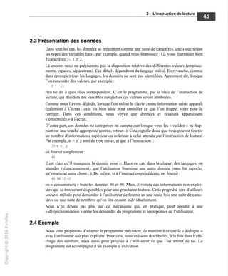 2 - L'instruction de lecture
2.3 Présentation des données
Dans tous les cas, les données se présentent comme une suite de caractères, quels que soient
les types des variables lues ; par exemple, quand vous fournissez -12, vous fournissez bien
3 caractères : -, 1 et 2.
Là encore, nous ne préciserons pas la disposition relative des différentes valeurs (emplace-
ments, espaces, séparateurs). Ces détails dépendront du langage utilisé. En revanche, comme
dans (presque) tous les langages, les données ne sont pas identifiées. Autrement dit, lorsque
l'on rencontre des valeurs, par exemple :
5 13
rien ne dit à quoi elles correspondent. C'est le programme, par le biais de l'instruction de
lecture, qui décidera des variables auxquelles ces valeurs seront attribuées.
Comme nous l'avons déjà dit, lorsque l'on utilise le clavier, toute information saisie apparaît
également à l'écran : cela est bien utile pour contrôler ce que l'on frappe, voire pour le
corriger. Dans ces conditions, vous voyez que données et résultats apparaissent
« entremêlés » à l'écran.
D'autre part, ces données ne sont prises en compte que lorsque vous les « validez » en frap-
pant sur une touche appropriée (entrée, retour...). Cela signifie donc que vous pouvez fournir
un nombre d'informations supérieur ou inférieur à celui attendu par l'instruction de lecture.
Par exemple, si n et p sont de type entier, et que à l'instruction :
lire n. p
on fournit simplement :
45
il est clair qu'il manquera la donnée pour p. Dans ce cas, dans la plupart des langages, on
attendra (silencieusement) que l'utilisateur fournisse une autre donnée (sans lui rappeler
qu'on attend autre chose...). De même, si à l'instruction précédente, on fournit :
46 98 12 67
on « consommera » bien les données 46 et 98. Mais, il restera des informations non exploi-
tées qui se trouveront disponibles pour une prochaine lecture. Cette propriété sera d'ailleurs
souvent utilisée pour demander à l'utilisateur de fournir en une seule fois une suite de carac-
tères ou une suite de nombres qu'on lira ensuite individuellement.
Nous n'en dirons pas plus sur ce mécanisme qui, en pratique, peut aboutir à une
« désynchronisation » entre les demandes du programme et les réponses de l'utilisateur.
2.4 Exemple
Nous vous proposons d'adapter le programme précédent, de manière à ce que le « dialogue »
avec l'utilisateur soit plus explicite. Pour cela, nous utilisons des libellés, à la fois dans l'affi-
chage des résultats, mais aussi pour préciser à l'utilisateur ce que l'on attend de lui. Le
programme est accompagné d'un exemple d'exécution
 