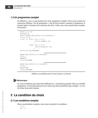 La structure de choix
Chapitre 4
1.3 Un programme complet
En définitive, voici ce que pourrait être notre programme complet. Nous avons ajouté une
instruction affichant « fin du programme », afin de bien montrer comment le programme se
poursuit après l'exécution de la structure de choix. Enfin, nous avons ajouté deux exemples
d'exécution.
entier a, b, res
caractère op
écrire «donnez deux entiers et un caractère :»
lire a, b, op
si op = 's' alors { res := a + b
écrire «somnie=». res
I
sinon { res := a * b
écrire «produit=», res
}
écrire «fin du programme»
donnez deux entiers et un caractère :
12 25 s
somme=40
fin du programme
donnez deux entiers et un caractère :
12 25 p
produit=300
fin du programme
Addition ou multiplication d'entiers fournis en donnée
Remarque
Ici, nous considérons que toute lettre différente de s correspond au produit. Dans un véritable
programme, il serait plus judicieux de ne laisser que deux possibilités (par exemple s et p) et
de refuser toute autre réponse.
2 La condition du choix
2.1 Les conditions simples
Dans nos précédents exemples, nous avons rencontré les conditions
a > 0
op = 's'
 