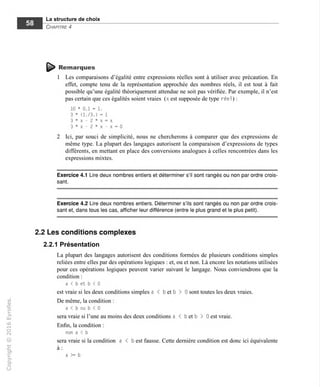 La structure de choix
Chapitre 4
^ Remarques
1 Les comparaisons d'égalité entre expressions réelles sont à utiliser avec précaution. En
effet, compte tenu de la représentation approchée des nombres réels, il est tout à fait
possible qu'une égalité théoriquement attendue ne soit pas vérifiée. Par exemple, il n'est
pas certain que ces égalités soient vraies (x est supposée de type réel ) :
10 * 0.1 = 1.
3 * (1./3.) = 1
3 * x - 2 * x = x
3*x-2*x-x=0
2 Ici, par souci de simplicité, nous ne chercherons à comparer que des expressions de
même type. La plupart des langages autorisent la comparaison d'expressions de types
différents, en mettant en place des conversions analogues à celles rencontrées dans les
expressions mixtes.
Exercice 4.1 Lire deux nombres entiers et déterminer s'il sont rangés ou non par ordre crois-
sant.
Exercice 4.2 Lire deux nombres entiers. Déterminer s'ils sont rangés ou non par ordre crois-
sant et, dans tous les cas, afficher leur différence (entre le plus grand et le plus petit).
2.2 Les conditions complexes
2.2.1 Présentation
La plupart des langages autorisent des conditions formées de plusieurs conditions simples
reliées entre elles par des opérations logiques : et, ou et non. Là encore les notations utilisées
pour ces opérations logiques peuvent varier suivant le langage. Nous conviendrons que la
condition :
a < b et b < 0
est vraie si les deux conditions simples a < b et b > 0 sont toutes les deux vraies.
De même, la condition :
a < b ou b < 0
sera vraie si l'une au moins des deux conditions a < b et b > 0 est vraie.
Enfin, la condition :
non a < b
sera vraie si la condition a < b est fausse. Cette dernière condition est donc ici équivalente
a >= b
 