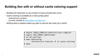 9 |
Building Xen with or without cache coloring support
• Building the hypervisor is very simple (it cross-compiles like Linux)
• Cache coloring is available as a menuconfig option
• Upstreaming in progress
• Currently available at https://github.com/Xilinx/xen
• Nothing else is needed unless you plan to use the Xen tools (xl) in dom0
# export CROSS_COMPILE=/path/to/cross-compiler
# export XEN_TARGET_ARCH=arm64
# cd xen.git/xen/
# make menuconfig
Architecture Features à L2 cache coloring
# make
 