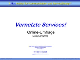 X [iks] Umfrage „Vernetzte Services"
Vernetzte Services!
Online-Umfrage
März/April 2015
X [iks] Institut für Kommunikation und ServiceDesign
Wilhelm-Kuhr-Straße 87b
D-13187 Berlin
Fon: + 49 (0) 3 0 / 417 19 296
Fax: + 49 (0) 3 0 / 417 19 297
Internet: www.DieServiceForscher.de
X[iks] Institut für Kommunikation und ServiceDesign
Copyright © X [iks] Institut für Kommunikation und ServiceDesign 2015. All rights reserved.
 