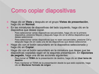  Haga clic en Vista y después en el grupo Vistas de presentación,
haga clic en Normal.
 En las miniaturas de diapositivas del lado izquierdo, haga clic en la
diapositiva que desee copiar.
› Para seleccionar varias diapositivas secuenciales, haga clic en la primera
diapositiva, presione Mayús y después haga clic en la última diapositiva que
desee seleccionar.
› Para seleccionar varias diapositivas que no sean secuenciales, presione Ctrl y
después haga clic en cada una de las diapositivas que desee seleccionar.
 Haga clic con el botón secundario en la diapositiva seleccionada y
haga clic en Copiar.
 Haga clic con el botón secundario en la miniatura que desee que las
diapositivas copiadas sigan en la segunda presentación. En Opciones
de pegado, haga una de las acciones siguientes:
› Para tomar el TEMA de la presentación de destino, haga clic en Usar tema de
destino .
› Para mantener el TEMA de la presentación desde la que está copiando, haga
clic en Mantener formato de origen .
 