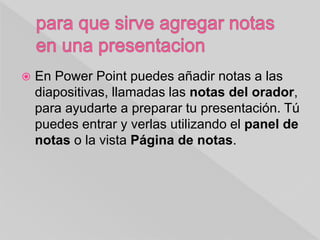  En Power Point puedes añadir notas a las
diapositivas, llamadas las notas del orador,
para ayudarte a preparar tu presentación. Tú
puedes entrar y verlas utilizando el panel de
notas o la vista Página de notas.
 