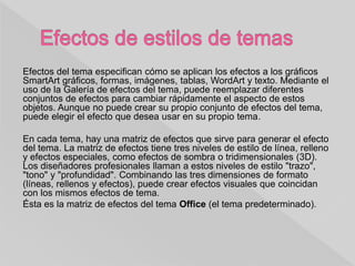 Efectos del tema especifican cómo se aplican los efectos a los gráficos
SmartArt gráficos, formas, imágenes, tablas, WordArt y texto. Mediante el
uso de la Galería de efectos del tema, puede reemplazar diferentes
conjuntos de efectos para cambiar rápidamente el aspecto de estos
objetos. Aunque no puede crear su propio conjunto de efectos del tema,
puede elegir el efecto que desea usar en su propio tema.
En cada tema, hay una matriz de efectos que sirve para generar el efecto
del tema. La matriz de efectos tiene tres niveles de estilo de línea, relleno
y efectos especiales, como efectos de sombra o tridimensionales (3D).
Los diseñadores profesionales llaman a estos niveles de estilo "trazo",
"tono" y "profundidad". Combinando las tres dimensiones de formato
(líneas, rellenos y efectos), puede crear efectos visuales que coincidan
con los mismos efectos de tema.
Ésta es la matriz de efectos del tema Office (el tema predeterminado).
 