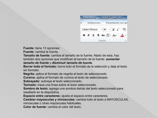 Fuente: tiene 13 opciones:
Fuente: cambia la fuente.
Tamaño de fuente: cambia el tamaño de la fuente. Alado de esta, hay
también dos opciones que modifican el tamaño de la fuente: aumentar
tamaño de fuente y disminuir tamaño de fuente.
Borrar todo el formato: borra todo el formato de la selección y deja el texto
sin formato.
Negrita: aplica el formato de negrita al texto de seleccionado.
Cursiva: aplica el formato de cursiva al texto de seleccionado.
Subrayado: subraya el texto seleccionado.
Tachado: traza una línea sobre el texto seleccionado.
Sombra de texto: agrega una sombra detrás del texto seleccionado para
resaltarlo en la diapositiva.
Espacio entre caracteres: ajusta el espacio entre caracteres.
Cambiar mayúsculas y minúsculas: cambia todo el texto a MAYÚSCULAS,
minúsculas ú otras mayúsculas habituales.
Color de fuente: cambia el color del texto.
 