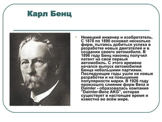 Карл Бенц  Немецкий инженер и изобретатель. С 1870 по 1890 основал несколько фирм, пытаясь добиться успеха в разработке новых двигателей и в создании своего автомобиля. В 1896 году Бенц наконец получил патент на свой первый автомобиль. С этого времени начался выпуск автомобилей Бенца небольшими партиями. Последующие годы ушли на новые разработки и на повышение популярности марки. В 1926 году произошло слияние фирм Benz и Daimler - образовалась компания &quot;Daimler-Benz AKG&quot;, которая существует в настоящее время и известна во всём мире.  
