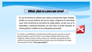 XMind: ¿Qué es y para qué sirve?
Es una herramienta de software para realizar principalmente mapas mentales,
también se usa para elaborar otro tipo de mapas y diagramas de aprendizaje
visual. Esta herramienta es de licencia de código abierto, es decir que se ha
desarrollado y distribuido libremente, por esta razón se puede descargar de
manera gratuita e instalarlo en las computadoras personales.
Su interfaz y usabilidad es muy fácil de aprender para los usuarios, ya que es
bastante gráfica y permite incluir en los mapas múltiples elementos como
imágenes, videos, enlaces, textos, colores, etc. Además, que puede ayudar a
resolver la situación planteada anteriormente, que es la de elaborar un mapa
mental sobre el tema: “Soy emprendedor”.
 