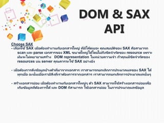 DOM & SAX
API
Choose SAX
- เลือกใช้ SAX เมื่อต้องทำงำนกับเอกสำรใหญ่ ที่มีโค้ดเยอะ คุณสมบัติของ SAX คือสำมำรถ
scan และ parse เอกสำรของ XML ขนำดใหญ่ได้โดยไม่ถึงขีดจำกัดของ resource เพรำะ
มันจะไม่พยำยำมสร้ำง DOM representation ในหน่วยควำมจำ ถ้ำคุณมีขีดจำกัดของ
resources บน server คุณควรจะใช้ SAX อย่ำงยิ่ง
- เมื่อต้องกำรดึงข้อมูลบ้ำงตัวที่มำจำกเอกสำร เรำสำมำรถยกเลิกกำรประมวลผลของ SAX ได้
ทุกเมื่อ ฉะนั้นเมื่อเรำมีสิ่งที่เรำต้องกำรจำกเอกสำร เรำสำมำรถยกเลิกกำรประมวลผลนั้นๆ
- สร้ำงเอกสำรย่อย เมื่อต้องทำงำนกับเอกสำรใหญ่ๆ ตัว SAX สำมำรถใช้สร้ำงเอกสำรย่อยเพื่อ
เก็บข้อมูลที่ต้องกำรได้ และ DOM ก็สำมำรถ ใช้เอกสำรย่อย ในกำรประมวลผลข้อมูล
 
