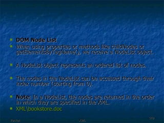 DOM Node List When using properties or methods like childNodes or getElementsByTagName(), we receive a NodeList object. A NodeList object represents an ordered list of nodes.  The nodes in the NodeList can be accessed through their index number (starting from 0). Note:  In a NodeList, the nodes are returned in the order in which they are specified in the XML. XML\ bookstore.doc 