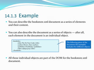 14.1.3  Example You can describe the bookstore.xml document as a series of elements and their content.You can also describe the document as a series of objects — after all, each element in the document is an individual object.All these individual objects are part of the DOM for the bookstore.xml document.&lt;bookInfo&gt;&lt;title&gt;The Da Vinci Code&lt;/title&gt;&lt;author&gt;Brown, Dan&lt;/author&gt;&lt;publisher&gt;Doubleday&lt;/publisher&gt;&lt;isbn&gt;0385504209&lt;/isbn&gt;&lt;/bookInfo&gt;The following piece of the document (for example) includes five different objects