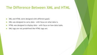 The Difference Between XML and HTML
 XML and HTML were designed with different goals:
 XML was designed to carry data - with focus on what data is.
 HTML was designed to display data - with focus on how data looks.
 XML tags are not predefined like HTML tags are.
 