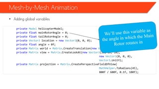 Mesh-by-Mesh Animation
• Adding global variables
private Model helicopterModel;
private float mainRotorAngle = 0;
private float tailRotorAngle = 0;
private Vector3 location = new Vector3(0, 0, 0);
private float angle = 0f;
private Matrix world = Matrix.CreateTranslation(new Vector3(0, 0, 0));
private Matrix view = Matrix.CreateLookAt(new Vector3(10, 10, 10),
new Vector3(0, 0, 0),
Vector3.UnitY);
private Matrix projection = Matrix.CreatePerspectiveFieldOfView(
MathHelper.ToRadians(45),
800f / 600f, 0.1f, 100f);
 