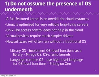 1) Do not assume the presence of OS
underneath
-A full-featured kernel is an overkill for cloud instances
-Linux is optimised for very reliable long-living servers
-Unix-like access control does not help in the cloud
-Virtual devices require much simpler drivers
-Newsoftware will often run without a traditional OS
Library OS – implement OS-level functions as a
library – Mirage OS, OSv, rump kernels
Language runtime OS – use high-level language
for OS-level functions – Erlang on Xen
5

Friday, 25 October 13

 
