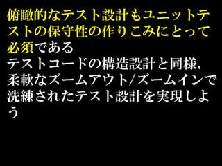 俯瞰的なテスト設計もユニットテ
ストの保守性の作りこみにとって
必須である
テストコードの構造設計と同様、
柔軟なズームアウト/ズームインで
洗練されたテスト設計を実現しよ
う
 