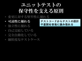 ユニットテストの
       保守性を支える原則
•   変更に対する堅牢性に優れる
•   可読性に優れる    テストコードからテストの設計
               や意図を容易に読み取れる
•   独立性に優れる
•   自己完結している
•   完全自動化している
•   細粒度なテストケース
 