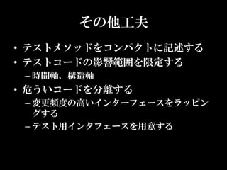 その他工夫
• テストメソッドをコンパクトに記述する
• テストコードの影響範囲を限定する
 – 時間軸、構造軸
• 危ういコードを分離する
 – 変更頻度の高いインターフェースをラッピン
   グする
 – テスト用インタフェースを用意する
 