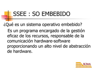 ¿Qué es un sistema operativo embebido? Es un programa encargado de la gestión eficaz de los recursos, responsable de la comunicación hardware-software proporcionando un alto nivel de abstracción de hardware. SSEE : SO EMBEBIDO 
