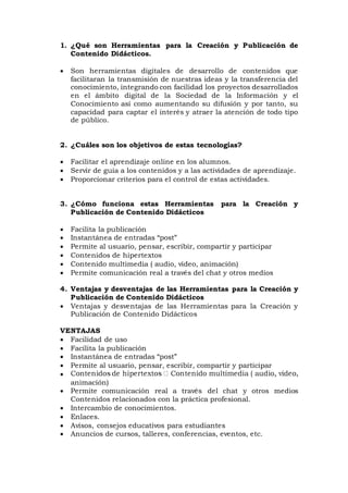 1. ¿Qué son Herramientas para la Creación y Publicación de
Contenido Didácticos.
 Son herramientas digitales de desarrollo de contenidos que
facilitaran la transmisión de nuestras ideas y la transferencia del
conocimiento, integrando con facilidad los proyectos desarrollados
en el ámbito digital de la Sociedad de la Información y el
Conocimiento así como aumentando su difusión y por tanto, su
capacidad para captar el interés y atraer la atención de todo tipo
de público.
2. ¿Cuáles son los objetivos de estas tecnologías?
 Facilitar el aprendizaje online en los alumnos.
 Servir de guía a los contenidos y a las actividades de aprendizaje.
 Proporcionar criterios para el control de estas actividades.
3. ¿Cómo funciona estas Herramientas para la Creación y
Publicación de Contenido Didácticos
 Facilita la publicación
 Instantánea de entradas “post”
 Permite al usuario, pensar, escribir, compartir y participar
 Contenidos de hipertextos
 Contenido multimedia ( audio, video, animación)
 Permite comunicación real a través del chat y otros medios
4. Ventajas y desventajas de las Herramientas para la Creación y
Publicación de Contenido Didácticos
 Ventajas y desventajas de las Herramientas para la Creación y
Publicación de Contenido Didácticos
VENTAJAS
 Facilidad de uso
 Facilita la publicación
 Instantánea de entradas “post”
 Permite al usuario, pensar, escribir, compartir y participar

animación)
 Permite comunicación real a través del chat y otros medios
Contenidos relacionados con la práctica profesional.
 Intercambio de conocimientos.
 Enlaces.
 Avisos, consejos educativos para estudiantes
 Anuncios de cursos, talleres, conferencias, eventos, etc.
 