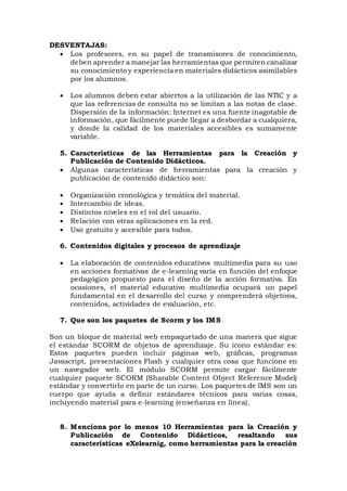 DESVENTAJAS:
 Los profesores, en su papel de transmisores de conocimiento,
deben aprender a manejar las herramientas que permiten canalizar
su conocimiento y experiencia en materiales didácticos asimilables
por los alumnos.
 Los alumnos deben estar abiertos a la utilización de las NTIC y a
que las referencias de consulta no se limitan a las notas de clase.
Dispersión de la información: Internet es una fuente inagotable de
información, que fácilmente puede llegar a desbordar a cualquiera,
y donde la calidad de los materiales accesibles es sumamente
variable.
5. Características de las Herramientas para la Creación y
Publicación de Contenido Didácticos.
 Algunas características de herramientas para la creación y
publicación de contenido didáctico son:
 Organización cronológica y temática del material.
 Intercambio de ideas.
 Distintos niveles en el rol del usuario.
 Relación con otras aplicaciones en la red.
 Uso gratuito y accesible para todos.
6. Contenidos digitales y procesos de aprendizaje
 La elaboración de contenidos educativos multimedia para su uso
en acciones formativas de e-learning varía en función del enfoque
pedagógico propuesto para el diseño de la acción formativa. En
ocasiones, el material educativo multimedia ocupará un papel
fundamental en el desarrollo del curso y comprenderá objetivos,
contenidos, actividades de evaluación, etc.
7. Que son los paquetes de Scorm y los IMS
Son un bloque de material web empaquetado de una manera que sigue
el estándar SCORM de objetos de aprendizaje. Su icono estándar es:
Estos paquetes pueden incluir páginas web, gráficas, programas
Javascript, presentaciones Flash y cualquier otra cosa que funcione en
un navegador web. El módulo SCORM permite cargar fácilmente
cualquier paquete SCORM (Sharable Content Object Reference Model)
estándar y convertirlo en parte de un curso. Los paquetes de IMS son un
cuerpo que ayuda a definir estándares técnicos para varias cosas,
incluyendo material para e-learning (enseñanza en línea).
8. Menciona por lo menos 10 Herramientas para la Creación y
Publicación de Contenido Didácticos, resaltando sus
características eXelearnig, como herramientas para la creación
 