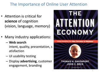 5
The Importance of Online User Attention
• Attention is critical for
science of cognition
(vision, language, memory)
• Many industry applications:
– Web search
intent, quality, presentation, s
atisfaction
– UI usability testing
– Display advertising, customer
engagement, branding
 