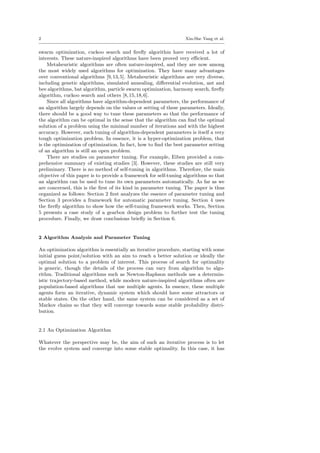2 Xin-She Yang et al.
swarm optimization, cuckoo search and ﬁreﬂy algorithm have received a lot of
interests. These nature-inspired algorithms have been proved very eﬃcient.
Metaheuristic algorithms are often nature-inspired, and they are now among
the most widely used algorithms for optimization. They have many advantages
over conventional algorithms [9,13,5]. Metaheuristic algorithms are very diverse,
including genetic algorithms, simulated annealing, diﬀerential evolution, ant and
bee algorithms, bat algorithm, particle swarm optimization, harmony search, ﬁreﬂy
algorithm, cuckoo search and others [8,15,18,6].
Since all algorithms have algorithm-dependent parameters, the performance of
an algorithm largely depends on the values or setting of these parameters. Ideally,
there should be a good way to tune these parameters so that the performance of
the algorithm can be optimal in the sense that the algorithm can ﬁnd the optimal
solution of a problem using the minimal number of iterations and with the highest
accuracy. However, such tuning of algorithm-dependent parameters is itself a very
tough optimization problem. In essence, it is a hyper-optimization problem, that
is the optimization of optimization. In fact, how to ﬁnd the best parameter setting
of an algorithm is still an open problem.
There are studies on parameter tuning. For example, Eiben provided a com-
prehensive summary of existing studies [3]. However, these studies are still very
preliminary. There is no method of self-tuning in algorithms. Therefore, the main
objective of this paper is to provide a framework for self-tuning algorithms so that
an algorithm can be used to tune its own parameters automatically. As far as we
are concerned, this is the ﬁrst of its kind in parameter tuning. The paper is thus
organized as follows: Section 2 ﬁrst analyzes the essence of parameter tuning and
Section 3 provides a framework for automatic parameter tuning. Section 4 uses
the ﬁreﬂy algorithm to show how the self-tuning framework works. Then, Section
5 presents a case study of a gearbox design problem to further test the tuning
procedure. Finally, we draw conclusions brieﬂy in Section 6.
2 Algorithm Analysis and Parameter Tuning
An optimization algorithm is essentially an iterative procedure, starting with some
initial guess point/solution with an aim to reach a better solution or ideally the
optimal solution to a problem of interest. This process of search for optimality
is generic, though the details of the process can vary from algorithm to algo-
rithm. Traditional algorithms such as Newton-Raphson methods use a determin-
istic trajectory-based method, while modern nature-inspired algorithms often are
population-based algorithms that use multiple agents. In essence, these multiple
agents form an iterative, dynamic system which should have some attractors or
stable states. On the other hand, the same system can be considered as a set of
Markov chains so that they will converge towards some stable probability distri-
bution.
2.1 An Optimization Algorithm
Whatever the perspective may be, the aim of such an iterative process is to let
the evolve system and converge into some stable optimality. In this case, it has
 