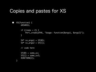 •   XS(function) {
        dXSARGS;

        if (items < 2) {
            Perl_croak(aTHX_ "Usage: function($args1, $args2)");
        }

        SV* sv_args1 = ST(0);
        SV* sv_args2 = ST(1);

        // code here

        ST(0) = some_sv;
        ST(1) = some_sv2;
        XSRETURN(2);
    }
 