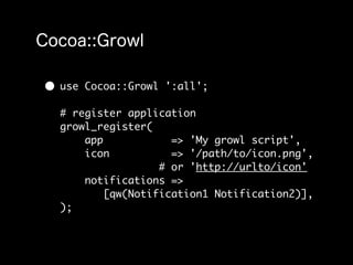 • use   Cocoa::Growl ':all';

  # register application
  growl_register(
      app            => 'My growl script',
      icon           => '/path/to/icon.png',
                   # or 'http://urlto/icon'
      notifications =>
          [qw(Notification1 Notification2)],
  );
 