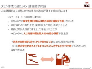 Copyright © 2021 me:Rise –Confidential-
出所： 5
プラン作成に当たって- 計画錯誤の話
人は計画を立てる際に自分の実力を過大評価する傾向があります
ロジャー・ビューラーらの実験（1998）
• 大学4年生に論文を書き終わる日数の最短と最長を予測してもらった
• 平均34日の日数だったが、実際はその二倍近くの56日かかった
• 最長と予想した日数で書き上げた学生は半分以下
→ビューラーは人は完遂時間を最大40%過小評価すると主張
→過去の実績を振り返ってから計画を立てるとはるかに現実的な予想
→さらに他の学生が書き上げるまでにどれくらいかかるかという予想をするとさらに的
確な予想をした
 