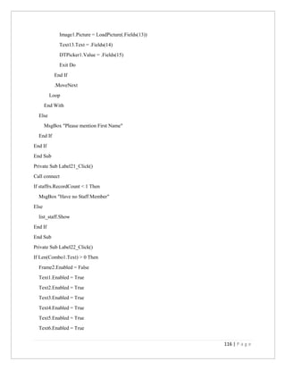 116 | P a g e
Image1.Picture = LoadPicture(.Fields(13))
Text13.Text = .Fields(14)
DTPicker1.Value = .Fields(15)
Exit Do
End If
.MoveNext
Loop
End With
Else
MsgBox "Please mention First Name"
End If
End If
End Sub
Private Sub Label21_Click()
Call connect
If staffrs.RecordCount < 1 Then
MsgBox "Have no Staff Member"
Else
list_staff.Show
End If
End Sub
Private Sub Label22_Click()
If Len(Combo1.Text) > 0 Then
Frame2.Enabled = False
Text1.Enabled = True
Text2.Enabled = True
Text3.Enabled = True
Text4.Enabled = True
Text5.Enabled = True
Text6.Enabled = True
 