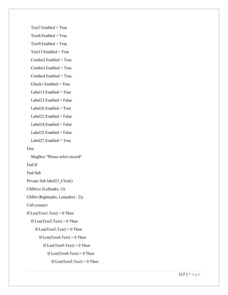 117 | P a g e
Text7.Enabled = True
Text8.Enabled = True
Text9.Enabled = True
Text13.Enabled = True
Combo2.Enabled = True
Combo3.Enabled = True
Combo4.Enabled = True
Check1.Enabled = True
Label13.Enabled = True
Label23.Enabled = False
Label26.Enabled = True
Label22.Enabled = False
Label24.Enabled = False
Label25.Enabled = False
Label27.Enabled = True
Else
MsgBox "Please select record"
End If
End Sub
Private Sub label23_Click()
ChDrive (Left(adrs, 1))
ChDir (Right(adrs, Len(adrs) - 2))
Call connect
If Len(Text1.Text) > 0 Then
If Len(Text2.Text) > 0 Then
If Len(Text3.Text) > 0 Then
If Len(Text4.Text) > 0 Then
If Len(Text9.Text) > 0 Then
If Len(Text8.Text) > 0 Then
If Len(Text5.Text) > 0 Then
 