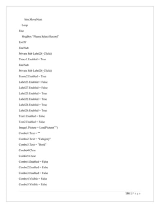 186 | P a g e
birs.MoveNext
Loop
Else
MsgBox "Please Select Record"
End If
End Sub
Private Sub Label28_Click()
Timer1.Enabled = True
End Sub
Private Sub Label26_Click()
Frame2.Enabled = True
Label23.Enabled = False
Label27.Enabled = False
Label25.Enabled = True
Label22.Enabled = True
Label24.Enabled = True
Label26.Enabled = True
Text1.Enabled = False
Text2.Enabled = False
Image1.Picture = LoadPicture("")
Combo1.Text = ""
Combo2.Text = "Category"
Combo3.Text = "Book"
Combo4.Clear
Combo5.Clear
Combo1.Enabled = False
Combo2.Enabled = False
Combo3.Enabled = False
Combo4.Visible = False
Combo5.Visible = False
 
