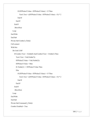 193 | P a g e
If (DTPicker3.Value - DTPicker2.Value) > 15 Then
Text1.Text = ((DTPicker3.Value - DTPicker2.Value) - 15) * 2
End If
End If
End If
.MoveNext
Loop
End With
End Sub
Private Sub Combo3_Click()
Call connect
With birs
Do Until .EOF
If Combo1.Text = .Fields(0) And Combo2.Text = .Fields(1) Then
Text1.Text = Val(.Fields(7))
DTPicker2.Value = Val(.Fields(2))
DTPicker3.Value = Date
If .Fields(3) >= DTPicker3.Value Then
Else
If (DTPicker3.Value - DTPicker2.Value) > 15 Then
Text1.Text = ((DTPicker3.Value - DTPicker2.Value) - 15) * 2
End If
End If
End If
.MoveNext
Loop
End With
End Sub
Private Sub Command1_Click()
Combo1.Enabled = True
 