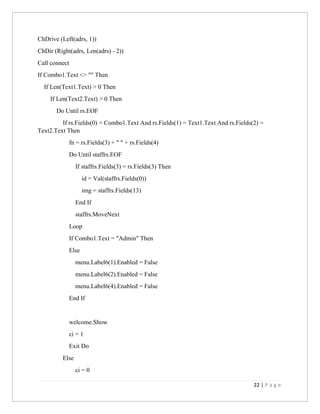 22 | P a g e
ChDrive (Left(adrs, 1))
ChDir (Right(adrs, Len(adrs) - 2))
Call connect
If Combo1.Text <> "" Then
If Len(Text1.Text) > 0 Then
If Len(Text2.Text) > 0 Then
Do Until rs.EOF
If rs.Fields(0) = Combo1.Text And rs.Fields(1) = Text1.Text And rs.Fields(2) =
Text2.Text Then
fn = rs.Fields(3) + " " + rs.Fields(4)
Do Until staffrs.EOF
If staffrs.Fields(3) = rs.Fields(3) Then
id = Val(staffrs.Fields(0))
img = staffrs.Fields(13)
End If
staffrs.MoveNext
Loop
If Combo1.Text = "Admin" Then
Else
menu.Label6(1).Enabled = False
menu.Label6(2).Enabled = False
menu.Label6(4).Enabled = False
End If
welcome.Show
ci = 1
Exit Do
Else
ci = 0
 