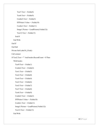 42 | P a g e
Text7.Text = .Fields(8)
Text6.Text = .Fields(9)
Combo5.Text = .Fields(3)
DTPicker1.Value = .Fields(10)
Combo1.Text = .Fields(11)
Image1.Picture = LoadPicture(.Fields(12))
Text12.Text = .Fields(13)
End If
End With
End If
End Sub
Private Sub Label18_Click()
Call connect
If Text2.Text = "" And bookrs.RecordCount > 0 Then
With bookrs
Text9.Text = .Fields(1)
Combo2.Text = .Fields(2)
Text1.Text = .Fields(5)
Text2.Text = .Fields(0)
Text4.Text = .Fields(4)
Text3.Text = .Fields(6)
Text5.Text = .Fields(7)
Text7.Text = .Fields(8)
Text6.Text = .Fields(9)
Combo5.Text = .Fields(3)
DTPicker1.Value = .Fields(10)
Combo1.Text = .Fields(11)
Image1.Picture = LoadPicture(.Fields(12))
Text12.Text = .Fields(13)
End With
 