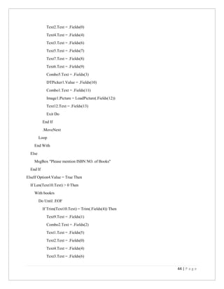 44 | P a g e
Text2.Text = .Fields(0)
Text4.Text = .Fields(4)
Text3.Text = .Fields(6)
Text5.Text = .Fields(7)
Text7.Text = .Fields(8)
Text6.Text = .Fields(9)
Combo5.Text = .Fields(3)
DTPicker1.Value = .Fields(10)
Combo1.Text = .Fields(11)
Image1.Picture = LoadPicture(.Fields(12))
Text12.Text = .Fields(13)
Exit Do
End If
.MoveNext
Loop
End With
Else
MsgBox "Please mention ISBN NO. of Books"
End If
ElseIf Option4.Value = True Then
If Len(Text10.Text) > 0 Then
With bookrs
Do Until .EOF
If Trim(Text10.Text) = Trim(.Fields(4)) Then
Text9.Text = .Fields(1)
Combo2.Text = .Fields(2)
Text1.Text = .Fields(5)
Text2.Text = .Fields(0)
Text4.Text = .Fields(4)
Text3.Text = .Fields(6)
 