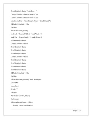 54 | P a g e
Text6.Enabled = False: Text6.Text = ""
Combo5.Enabled = False: Combo5.Clear
Combo1.Enabled = False: Combo1.Clear
Label12.Enabled = False: Image1.Picture = LoadPicture("")
DTPicker1.Enabled = False
End Sub
Private Sub Form_Load()
book.Left = Screen.Width / 2 - book.Width / 2
book.Top = Screen.Height / 2 - book.Height / 2
Text9.Enabled = False
Combo2.Enabled = False
Text1.Enabled = False
Text2.Enabled = False
Text4.Enabled = False
Combo5.Enabled = False
Text5.Enabled = False
Text7.Enabled = False
Text6.Enabled = False
Text3.Enabled = False
DTPicker1.Enabled = False
End Sub
Private Sub Form_Unload(Cancel As Integer)
Unload Me
menu.Show
Text9 = ""
End Sub
Private Sub Label21_Click()
Call connect
If bookrs.RecordCount < 1 Then
MsgBox "There have no Book"
 